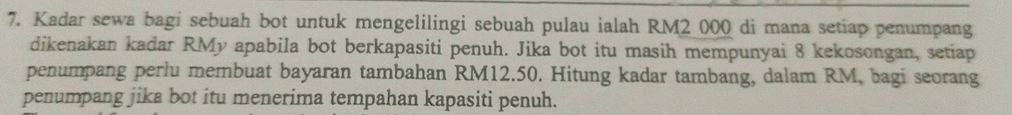 Kadar sewa bagi sebuah bot untuk mengelilingi sebuah pulau ialah RM2 000 di mana setiap penumpang 
dikenakan kadar RMy apabila bot berkapasiti penuh. Jika bot itu masih mempunyai 8 kekosongan, setiap 
penumpang perlu membuat bayaran tambahan RM12.50. Hitung kadar tambang, dalam RM, bagi seorang 
penumpang jika bot itu menerima tempahan kapasiti penuh.