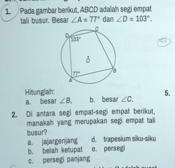 Pada gambar berikut, ABCD adalah segi empat
tali busur. Besar ∠ A=77° dan ∠ D=103°.
Hitunglah: 5.
a. besar ∠ B, b. besar ∠ C.
2. Di antara segi empat-segi empat berikut,
manakah yang merupakan segi empat tali
busur?
a. jajargenjang d. trapesium siku-siku
b. belah ketupat e. persegi
c. persegi panjang