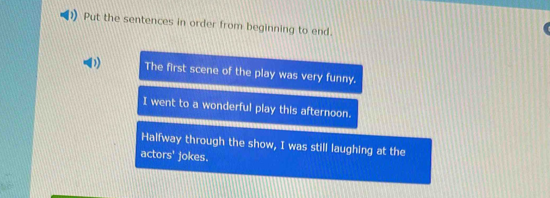 Put the sentences in order from beginning to end.
D) The first scene of the play was very funny.
I went to a wonderful play this afternoon.
Halfway through the show, I was still laughing at the
actors' jokes.