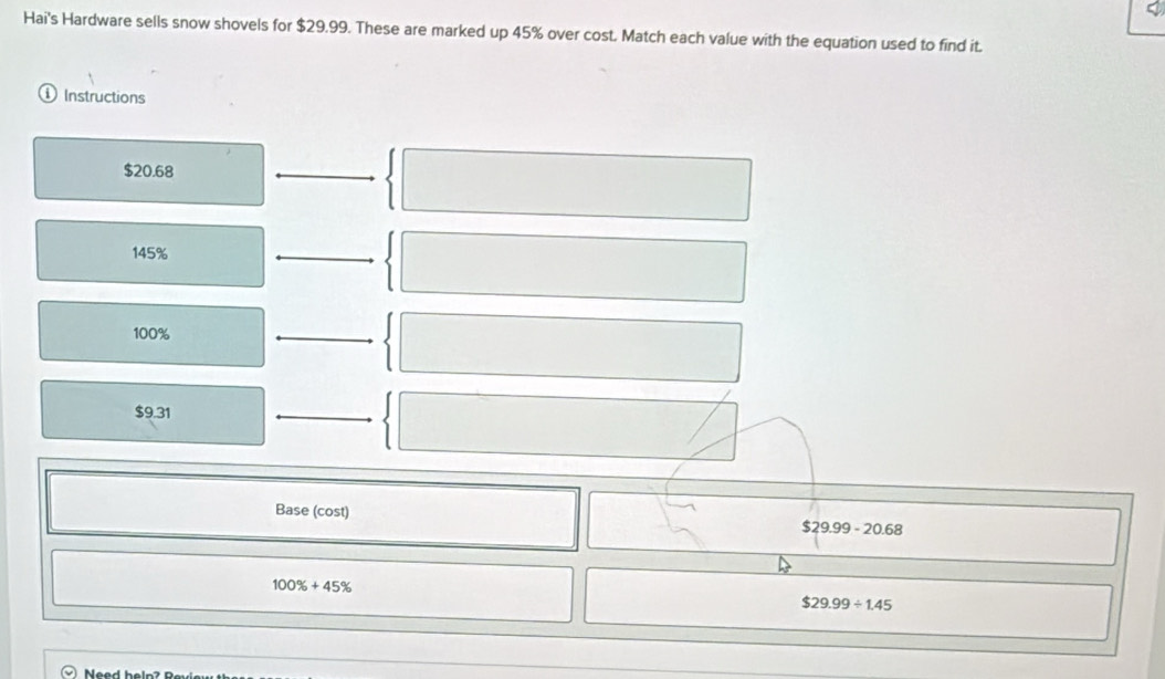 Hai's Hardware sells snow shovels for $29.99. These are marked up 45% over cost. Match each value with the equation used to find it.
Instructions
$20.68
145%
100%
$9.31
Base (cost)
$29.99-20.68
100% +45%
$29.99/ 1.45