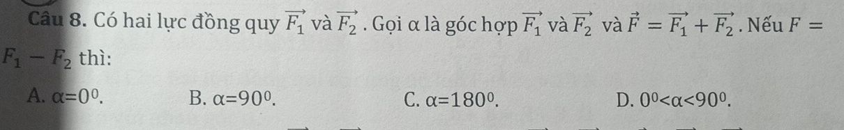 Có hai lực đồng quy vector F_1 và vector F_2. Gọi α là góc hợp vector F_1 và vector F_2 và vector F=vector F_1+vector F_2. Nếu F=
F_1-F_2 thì:
A. alpha =0^0. B. alpha =90°. C. alpha =180°. D. 0^0 <90^0.