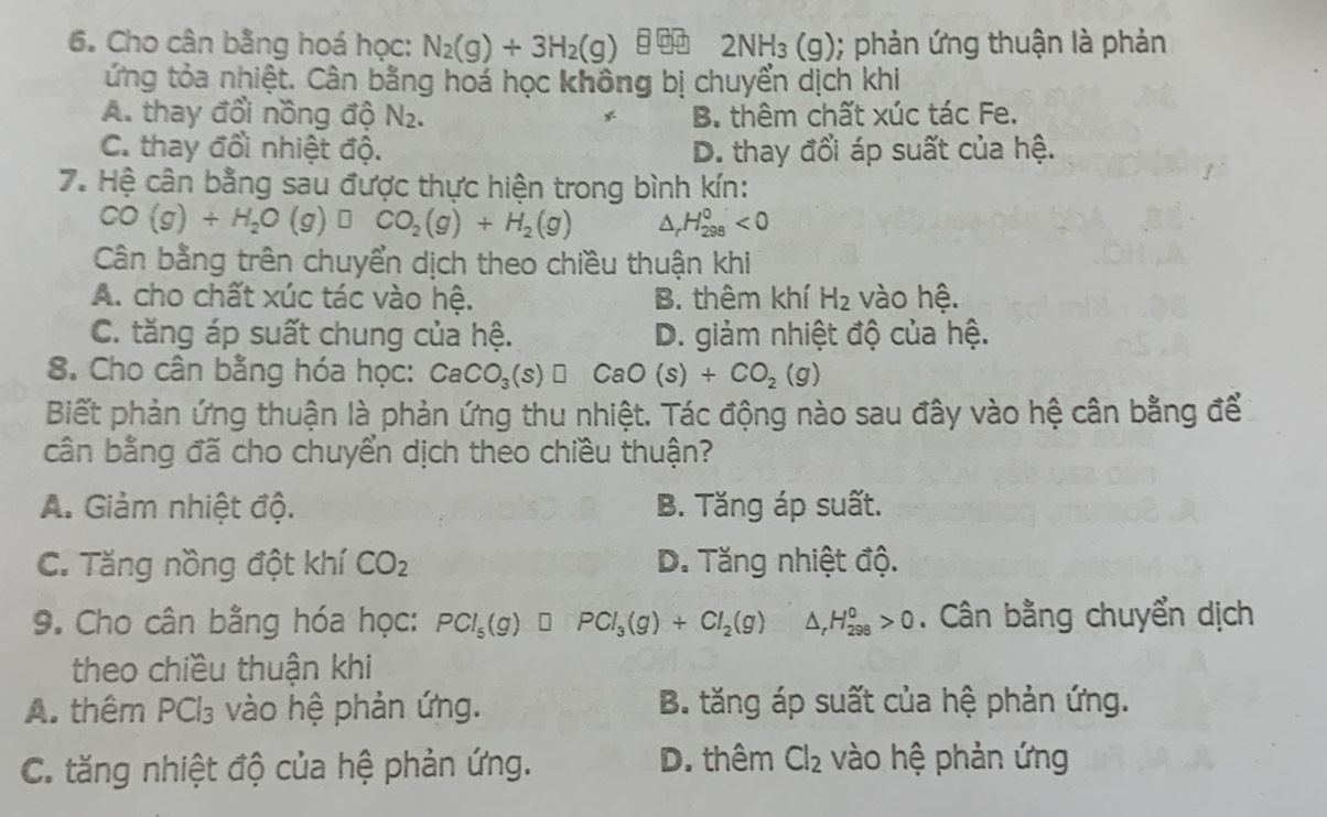 Cho cân bằng hoá học: N_2(g)+3H_2(g) 2NH_3(g); phản ứng thuận là phản
ứng tỏa nhiệt. Cân bằng hoá học không bị chuyển dịch khi
A. thay đổi nồng độ N_2. B. thêm chất xúc tác Fe.
C. thay đổi nhiệt độ. D. thay đổi áp suất của hệ.
7. Hệ cân bằng sau được thực hiện trong bình kín:
CO(g)+H_2O(g) CO_2(g)+H_2(g) △ _rH_(298)^0<0</tex>
Cân bằng trên chuyển dịch theo chiều thuận khi
A. cho chất xúc tác vào hệ. B. thêm khí H_2 vào hệ.
C. tăng áp suất chung của hệ. D. giảm nhiệt độ của hệ.
8. Cho cân bằng hóa học: CaCO_3(s)□ CaO(s)+CO_2(g)
Biết phản ứng thuận là phản ứng thu nhiệt. Tác động nào sau đây vào hệ cân bằng để
cân bằng đã cho chuyển dịch theo chiều thuận?
A. Giảm nhiệt độ. B. Tăng áp suất.
C. Tăng nồng đột khí CO_2 D. Tăng nhiệt độ.
9. Cho cân bằng hóa học: PCl_5(g)□ PCl_3(g)+Cl_2(g) H_(298)^0>0. Cân bằng chuyển dịch
theo chiều thuận khi
A. thêm PCl_3 vào hệ phản ứng. B. tăng áp suất của hệ phản ứng.
D. thêm
C. tăng nhiệt độ của hệ phản ứng. Cl_2 vào hệ phản ứng