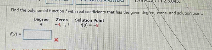 LARPCAÇCTT 2.5.045. 
Find the polynomial function f with real coefficients that has the given degree, zeros, and solution point. 
Degree Zeros Solution Point 
4 -4, 1,i f(0)=-8
f(x)=
x