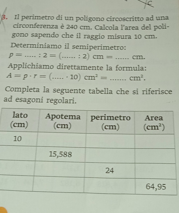 Il perimetro di un poligono circoscritto ad una
circonferenza è 240 cm. Calcola l’area del poli-
gono sapendo che il raggio misura 10 cm.
Determiniamo il semiperimetro:
rho =...:2=(....:2)cm=....cm.
Applichiamo direttamente la formula:
A=p· r=(......10)cm^2=...cm^2.
Completa la seguente tabella che si riferisce
ad esagoni regolari.