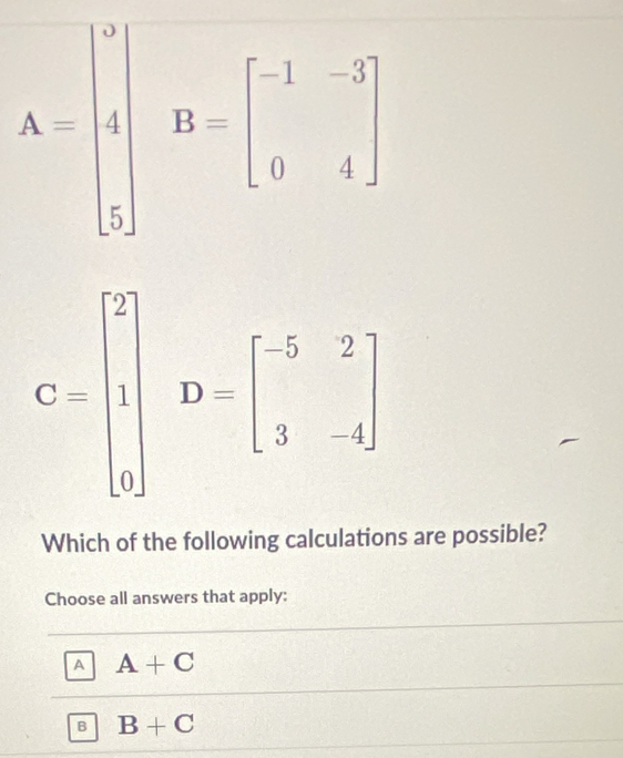 A=beginbmatrix 4 4 5endbmatrix B=beginbmatrix -1&-3 0&4endbmatrix
C=beginbmatrix 2 | 0endbmatrix D=beginbmatrix -5&2 3&-4endbmatrix
Which of the following calculations are possible?
Choose all answers that apply:
A A+C
B B+C