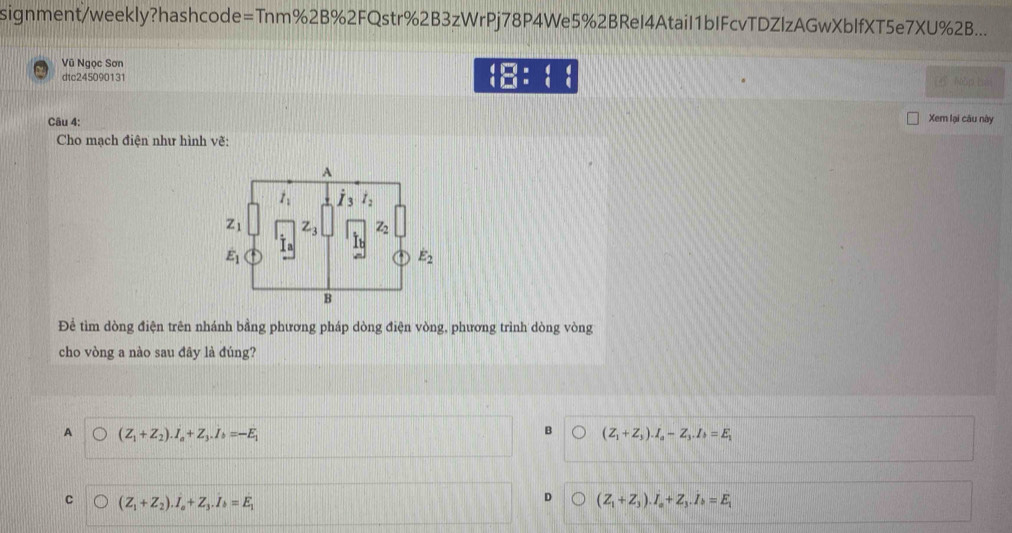 signment/weekly?hashcode=Tnm%2B%2FQstr%2B3zWrPj78P4We5%2BReI4Atail1bIFcvTDZlzAGwXbIfXT5e7XU%2B...
Vũ Ngọc Sơn
beginarrayr 4□ * 4 4□ * 4endarray
dtc245090131 5 Nòp bai
Câu 4: Xem lại câu này
Cho mạch điện như hình vẽ:
Để tìm dòng điện trên nhánh bằng phương pháp dòng điện vòng, phương trình dòng vòng
cho vòng a nào sau đây là đúng?
A (Z_1+Z_2).I_a+Z_3.I_b=-E_1
B (Z_1+Z_3).I_a-Z_3.I_b=E_1
C (Z_1+Z_2).I_a+Z_3.I_b=E_1
D (Z_1+Z_3).I_a+Z_3.I_b=E_1