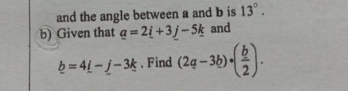 and the angle between a and b is 13°. 
b) Given that _ a=2_ i+3j-5k and
_ b=4_ i-j-3k 、 Find (2a-3b)· ( b/2 ).