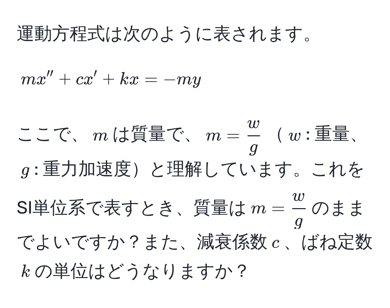 運動方程式は次のように表されます。  
$$ mx'' + cx' + kx = -my $$  
ここで、$m$は質量で、$m =  w/g $$w$: 重量、$g$: 重力加速度と理解しています。これをSI単位系で表すとき、質量は$m =  w/g $のままでよいですか？また、減衰係数$c$、ばね定数$k$の単位はどうなりますか？