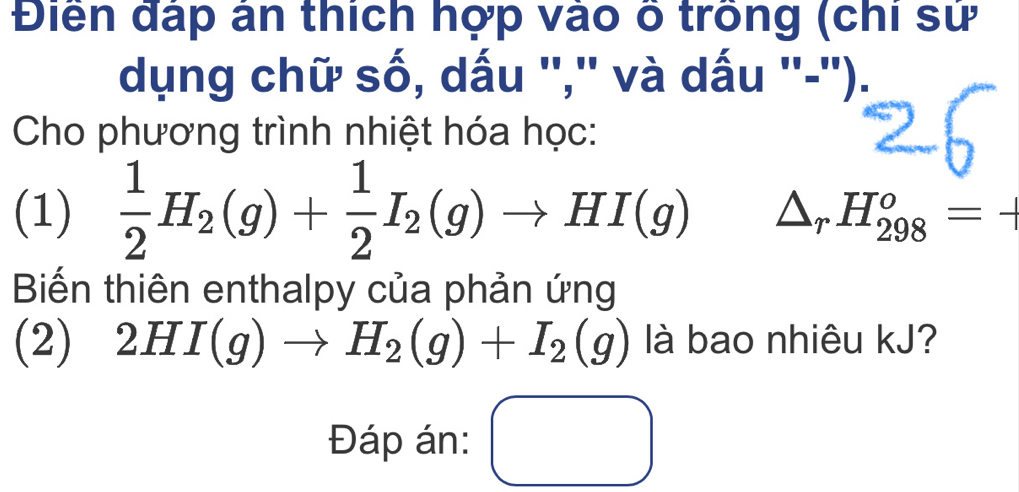 Điển đấp ân thích hợp vào ố trồng (chi sử 
dụng chữ số, dấu '','' và dấu ''-''). 
Cho phương trình nhiệt hóa học: 
(1)  1/2 H_2(g)+ 1/2 I_2(g)to HI(g) △ _rH_(298)^o=-1
Biến thiên enthalpy của phản ứng 
(2) 2HI(g)to H_2(g)+I_2(g) là bao nhiêu kJ? 
Đáp án: □