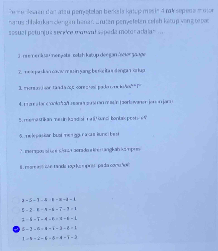 Pemeriksaan dan atau penyetelan berkala katup mesin 4 tok sepeda motor 
harus dilakukan dengan benar. Urutan penyetelan celah katup yang tepat 
sesuai petunjuk service manual sepeda motor adalah . ... 
1. memeriksa/menyetel celah katup dengan feeler gouge 
2. melepaskan cover mesin yang berkaitan dengan katup 
3. memastikan tanda top kompresi pada crɑnkshaft “T” 
4. memutar crɑnkshɑft searah putaran mesin (berlawanan jarum jam) 
5. memastikan mesin kondisi mati/kunci kontak posisi off 
6. melepaskan busi menggunakan kunci busi 
7. memposisikan piston berada akhir langkah kompresi 
8. memastikan tanda top kompresi pada cɑmshoft
2-5-7-4-6-8-3-1
5-2-6-4-8-7-3-1
2-5-7-4-6-3-8-1
√ 5-2-6-4-7-3-8-1
1-5-2-6-8-4-7-3