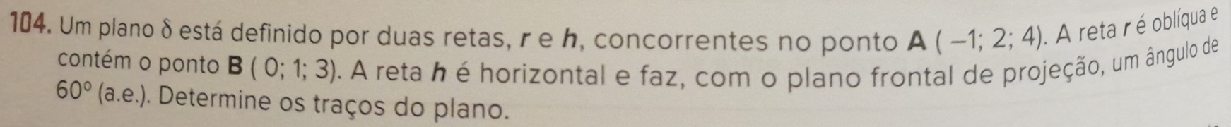 Um plano δ está definido por duas retas, r e h, concorrentes no ponto A(-1;2;4). A reta r é oblíqua e 
contém o ponto B(0;1;3). A reta h é horizontal e faz, com o plano frontal de projeção, um ângulo de
60°(a.e.) 0. Determine os traços do plano.