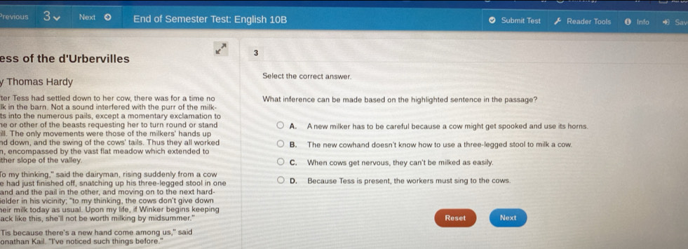 Previous Next End of Semester Test: English 10B Submit Test Reader Tools Info Sav
ess of the d'Urbervilles
3
Select the correct answer.
y Thomas Hardy
ter Tess had settled down to her cow, there was for a time no What inference can be made based on the highlighted sentence in the passage?
lk in the barn. Not a sound interfered with the purr of the milk-
ts into the numerous pails, except a momentary exclamation to
he or other of the beasts requesting her to turn round or stand. A. A new milker has to be careful because a cow might get spooked and use its horns.
ill. The only movements were those of the milkers' hands up
nd down, and the swing of the cows' tails. Thus they all worked
n, encompassed by the vast flat meadow which extended to B. The new cowhand doesn't know how to use a three-legged stool to milk a cow.
ther slope of the valley. C. When cows get nervous, they can't be milked as easily.
To my thinking," said the dairyman, rising suddenly from a cow
e had just finished off, snatching up his three-legged stool in one D. Because Tess is present, the workers must sing to the cows.
and and the pail in the other, and moving on to the next hard-
elder in his vicinity; "to my thinking, the cows don't give down
eir milk today as usual. Upon my life, if Winker begins keeping
ack like this, she'll not be worth milking by midsummer." Reset Next
Tis because there's a new hand come among us," said
onathan Kail. "I've noticed such things before."