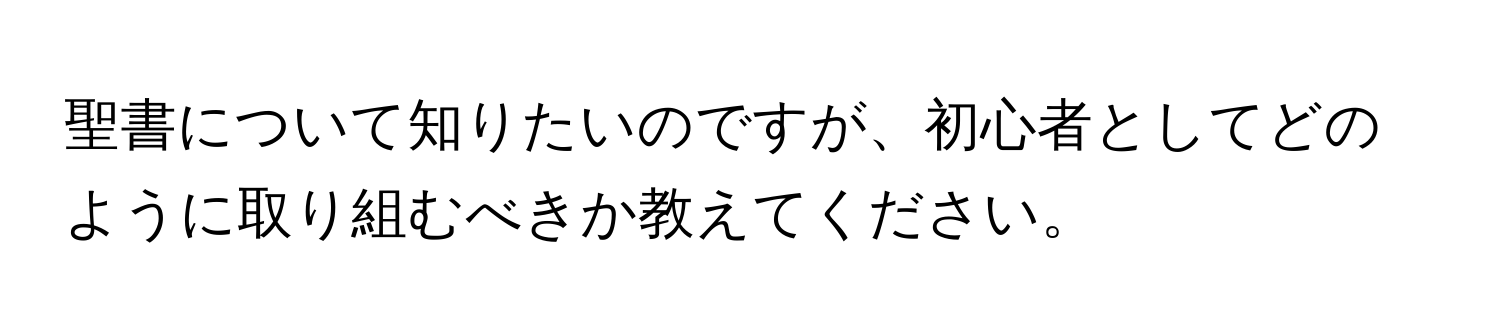 聖書について知りたいのですが、初心者としてどのように取り組むべきか教えてください。