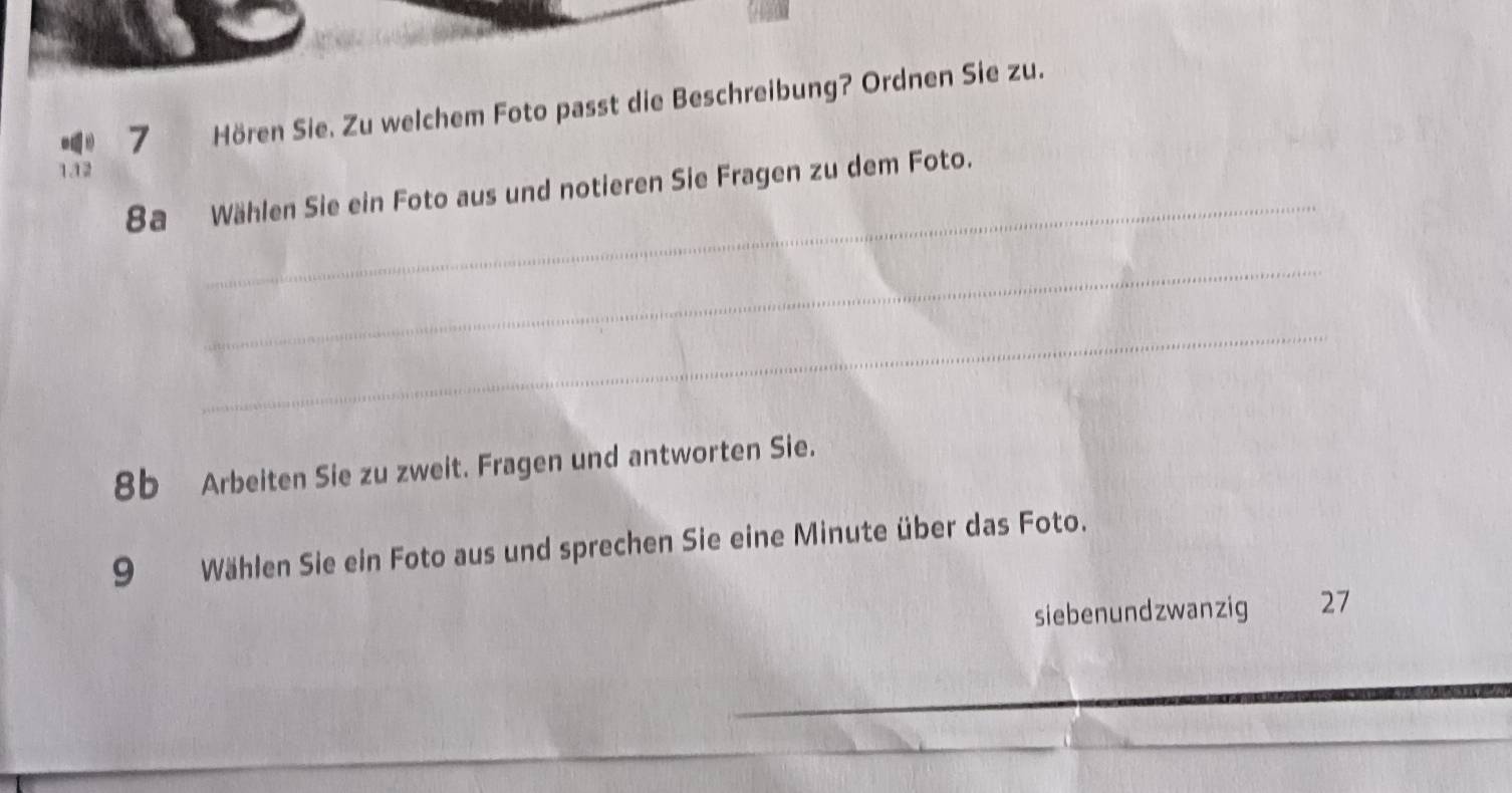 Hören Sie. Zu welchem Foto passt die Beschreibung? Ordnen Sie zu. 
142 
_ 
8a Wählen Sie ein Foto aus und notieren Sie Fragen zu dem Foto. 
_ 
_ 
8b Arbeiten Sie zu zweit. Fragen und antworten Sie. 
9 Wählen Sie ein Foto aus und sprechen Sie eine Minute über das Foto. 
siebenundzwanzig 27