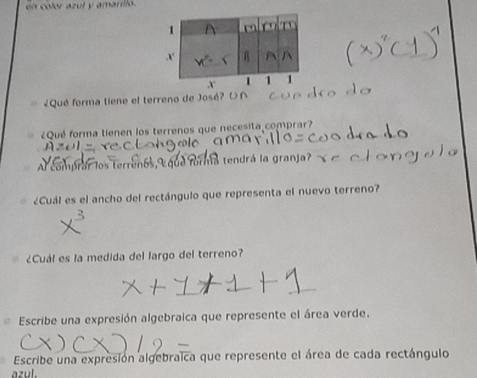 en color azut y amarillo. 
¿Qué forma tieno el terreno de José? 
¿Qué forma tienen los terrenos que necesita comprar? 
Al comprar los terrenos, que forma tendrá la granja? 
¿Cuál es el ancho del rectángulo que representa el nuevo terreno? 
¿Cuál es la medida del largo del terreno? 
Escribe una expresión algebraica que represente el área verde, 
Escribe una expresión algebraica que represente el área de cada rectángulo 
azul.