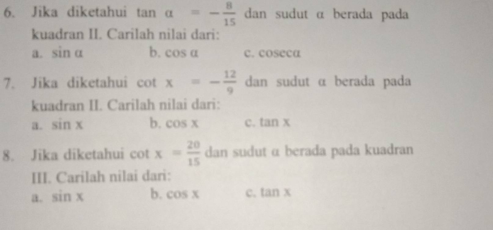 Jika diketahui tan alpha =- 8/15  dan sudut α berada pada
kuadran II. Carilah nilai dari:
a. sin alpha b. cos alpha c. coseca
7. Jika diketahui cot x=- 12/9  dan sudut α berada pada
kuadran II. Carilah nilai dari:
a. sin x b. cos x c. tan x
8. Jika diketahui cot x= 20/15  dan sudut α berada pada kuadran
III. Carilah nilai dari:
b.
a. sin x cos x c. tan x