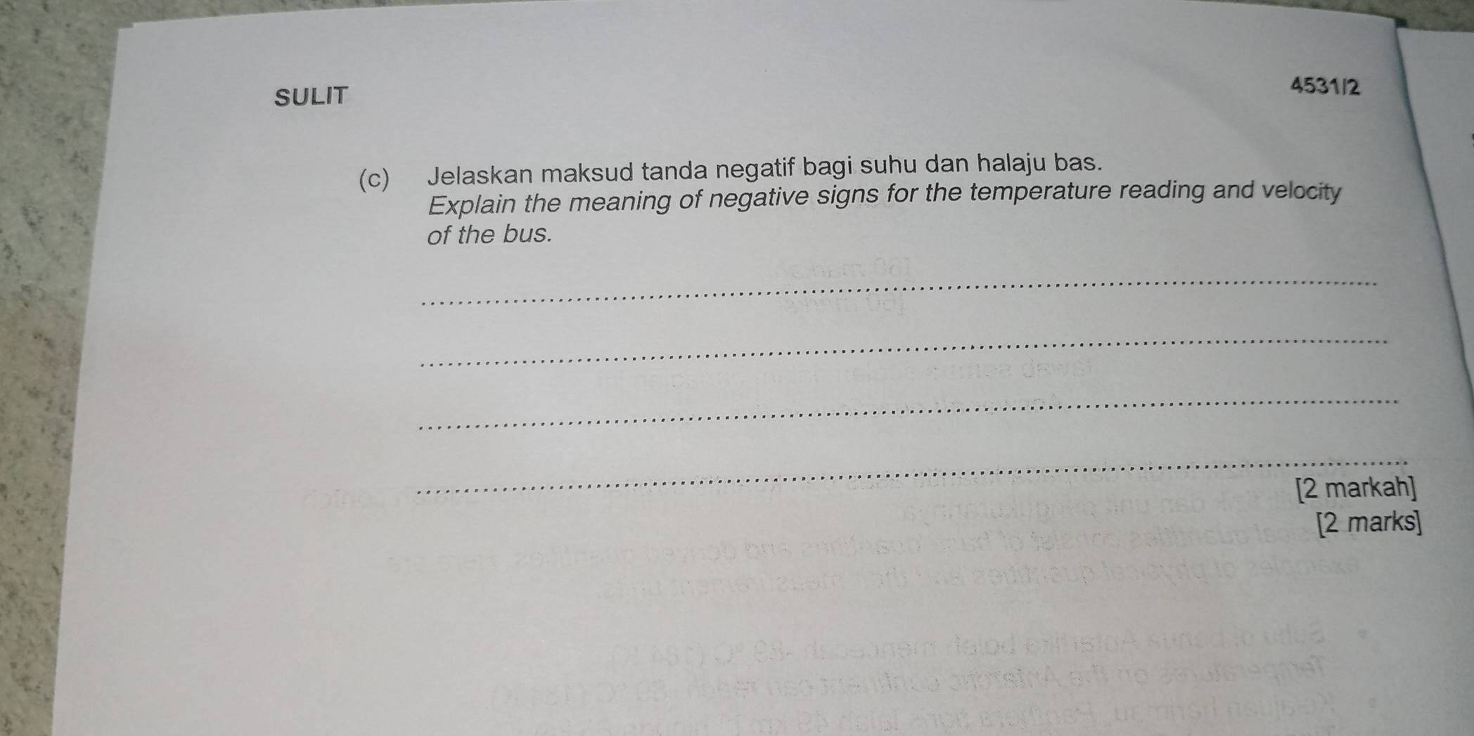 SULIT 
4531/2 
(c) Jelaskan maksud tanda negatif bagi suhu dan halaju bas. 
Explain the meaning of negative signs for the temperature reading and velocity 
of the bus. 
_ 
_ 
_ 
_ 
[2 markah] 
[2 marks]