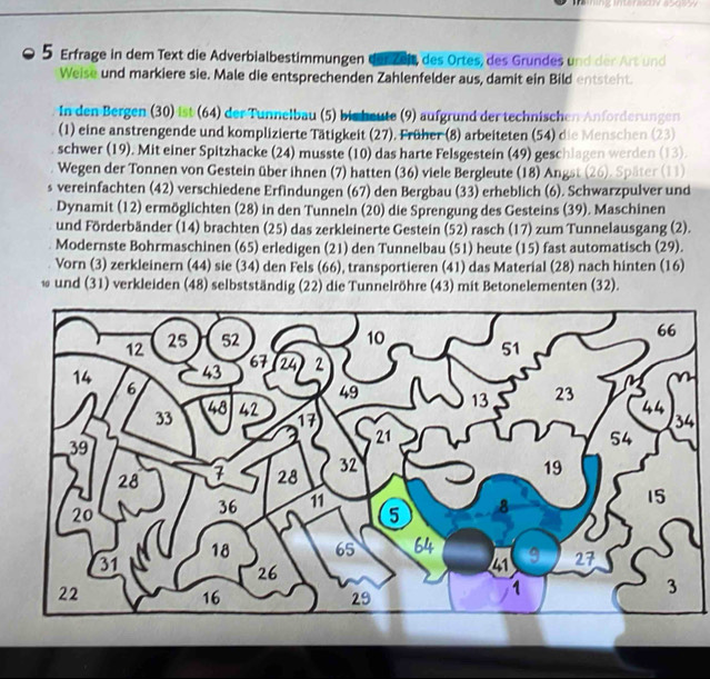 Erfrage in dem Text die Adverbialbestimmungen der zeit, des Ortes, des Grundes und der Art und 
Weise und markiere sie. Male die entsprechenden Zahlenfelder aus, damit ein Bild entsteht. 
In den Bergen (30) ist (64) der Tunnelbau (5) bis heute (9) aufgrund der technischen Anforderungen 
(1) eine anstrengende und komplizierte Tätigkeit (27). Früher (8) arbeiteten (54) die Menschen (23) 
schwer (19). Mit einer Spitzhacke (24) musste (10) das harte Felsgestein (49) geschlagen werden (13). 
Wegen der Tonnen von Gestein über ihnen (7) hatten (36) viele Bergleute (18) Angst (26). Später (11) 
s vereinfachten (42) verschiedene Erfindungen (67) den Bergbau (33) erheblich (6). Schwarzpulver und 
Dynamit (12) ermöglichten (28) in den Tunneln (20) die Sprengung des Gesteins (39). Maschinen 
und Förderbänder (14) brachten (25) das zerkleinerte Gestein (52) rasch (17) zum Tunnelausgang (2). 
Modernste Bohrmaschinen (65) erledigen (21) den Tunnelbau (51) heute (15) fast automatisch (29). 
Vorn (3) zerkleinern (44) sie (34) den Fels (66), transportieren (41) das Material (28) nach hinten (16) 
* und (31) verkleiden (48) selbstständig (22) die Tunnelröhre (43) mit Betonelementen (32). 
4