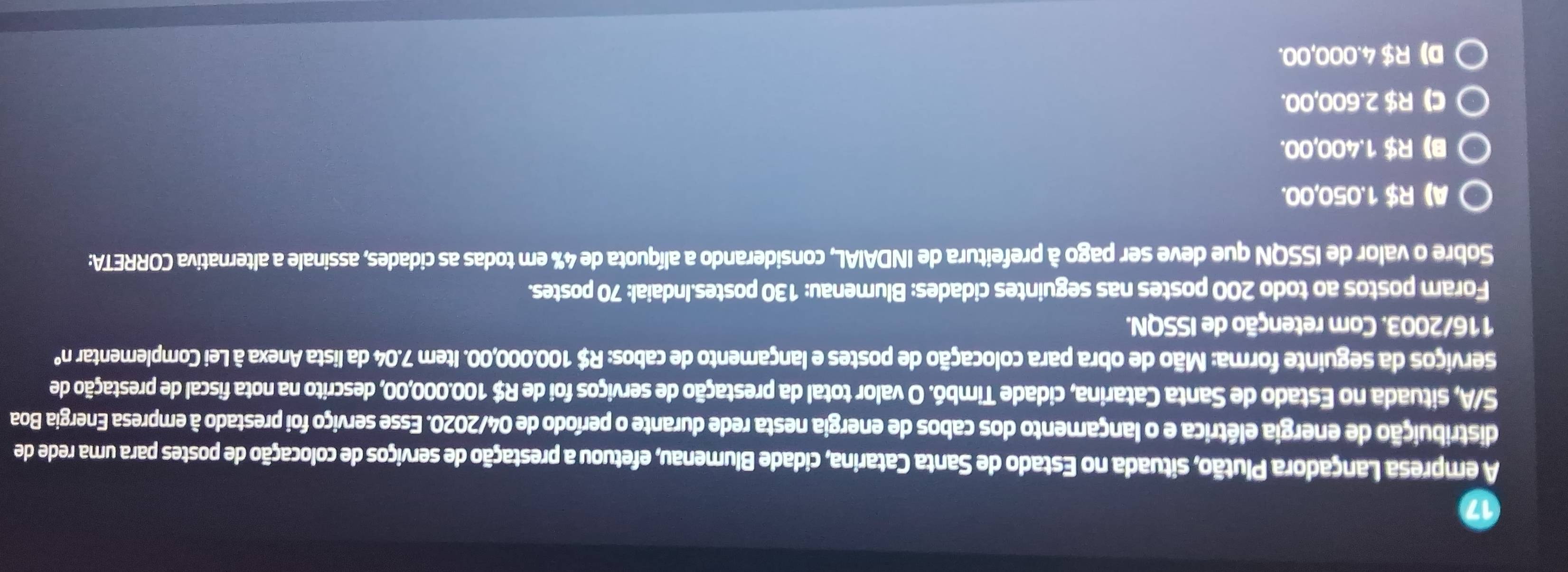 A empresa Lançadora Plutão, situada no Estado de Santa Catarina, cidade Blumenau, efetuou a prestação de serviços de colocação de postes para uma rede de
distribuição de energia elétrica e o lançamento dos cabos de energia nesta rede durante o período de 04/2020. Esse serviço foi prestado à empresa Energia Boa
S/A, situada no Estado de Santa Catarina, cidade Timbó. O valor total da prestação de serviços foi de R$ 100.000,00, descrito na nota fiscal de prestação de
serviços da seguinte forma: Mão de obra para colocação de postes e lançamento de cabos: R$ 100.000,00. Item 7.04 da lista Anexa à Lei Complementar n°
116/2003. Com retenção de ISSQN.
Foram postos ao todo 200 postes nas seguintes cidades: Blumenau: 130 postes.Indaial: 70 postes.
Sobre o valor de ISSQN que deve ser pago à prefeitura de INDAIAL, considerando a alíquota de 4% em todas as cidades, assinale a alternativa CORRETA:
A》 R$ 1.050,00.
B) R$ 1.400,00.
C) R$ 2.600,00.
D) R$ 4.000,00.