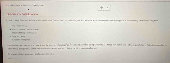 You will define the theories of intelligence. 
, 
Theories of Intelligence 
In psychology, there are many theories about what makes an individual intelligent. You will write an essay detailing the main aspects of the following theories of intelligence: 
Two-Factor Theory 
Theory of Primary Mental Abilities 
Theory of Multiple intelligences 
Triarchic Theory 
Emotional Intelligence 
Please write one paragraph about each of the theories of intelligence. You should have five paragraphs in total. Please include the name of each psychologist that was responsible for 
each theory along with all of the information that details how each theory explains human intelligence. 
As always, please use proper spelling and grammar.