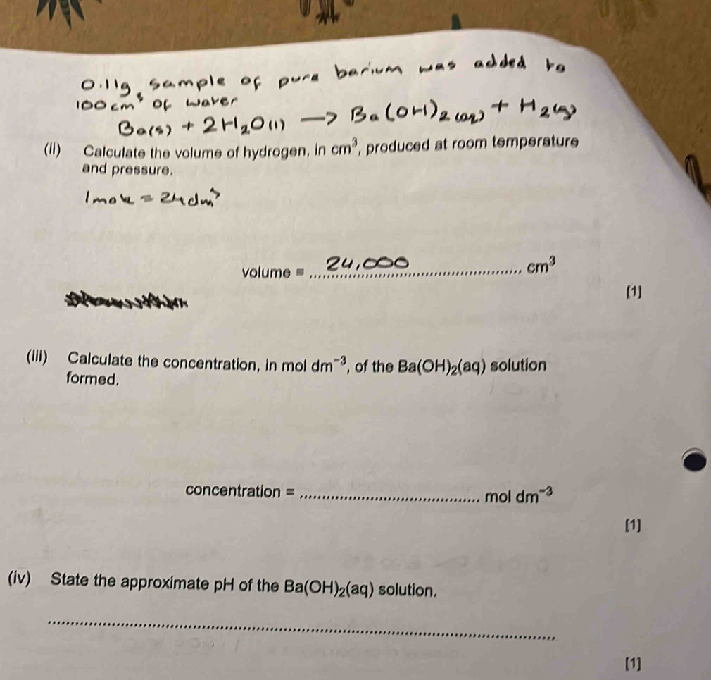 (ii) Calculate the volume of hydrogen, in cm^3 , produced at room temperature 
and pressure.
volume=
_ cm^3
[1] 
(iii) Calculate the concentration, in moldm^(-3) , of the Ba(OH)_2(aq) solution 
formed.
concentration = _ mol dm^(-3)
[1] 
(iv) State the approximate pH of the Ba(OH)_2(aq) solution. 
_ 
[1]