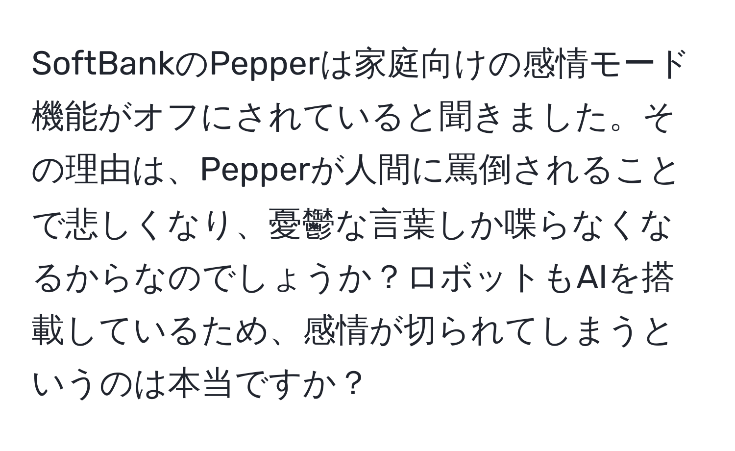 SoftBankのPepperは家庭向けの感情モード機能がオフにされていると聞きました。その理由は、Pepperが人間に罵倒されることで悲しくなり、憂鬱な言葉しか喋らなくなるからなのでしょうか？ロボットもAIを搭載しているため、感情が切られてしまうというのは本当ですか？