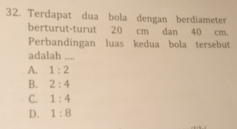 Terdapat dua bola dengan berdiameter
berturut-turut 20 cm dan 40 cm.
Perbandingan luas kedua bola tersebut
adalah ....
A. 1:2
B. 2:4
C. 1:4
D. 1:8