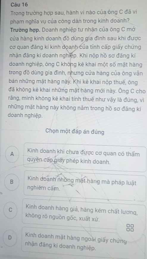 Trong trường hợp sau, hành vi nào của ông C đã vi
phạm nghĩa vụ của công dân trong kinh doành?
Trường hợp. Doanh nghiệp tư nhân của ông C mở
cửa hàng kinh doanh đồ dùng gia đình sau khi được
cơ quan đăng kí kinh doanh của tỉnh cấp giấy chứng
nhận đăng kí doanh nghiệp. Khi nộp hồ sơ đăng kí
doanh nghiệp, ông C không kê khai một số mặt hàng
trong đồ dùng gia đình, nhưng cửa hàng của ông vẫn
bán những mặt hàng này. Khi kê khai nộp thuế, ông
đã không kê khai những mặt hàng mới này. Ông C cho
rằng, mình không kê khai tính thuế như vậy là đúng, vì
những mặt hàng này không nằm trong hồ sơ đăng kí
doanh nghiệp.
Chọn một đáp án đúng
A Kinh doanh khi chưa được cơ quan có thẩm
quyền cấp giấy phép kinh doanh.
B Kinh doanh những mặt hàng mà pháp luật
nghiêm cấm.
C Kinh doanh hàng giả, hàng kém chất lương,
không rõ nguồn gốc, xuất xứ.
D Kinh doanh mặt hàng ngoài giấy chứng
nhận đăng kí doanh nghiệp.