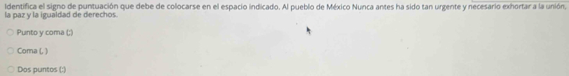 Identifica el signo de puntuación que debe de colocarse en el espacio indicado. Al pueblo de México Nunca antes ha sido tan urgente y necesario exhortar a la unión, 
la paz y la igualdad de derechos. 
Punto y coma (;) 
Coma (, ) 
Dos puntos (:)