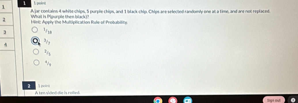 1 1 point
λ
A jar contains 4 white chips, 5 purple chips, and 1 black chip. Chips are selected randomly one at a time, and are not replaced.
2 What is P (purple then black)?
Hint: Apply the Multiplication Rule of Probability.
3
3/18
4
317
21s
419
2 1 point
A ten sided die is rolled.
Sign out