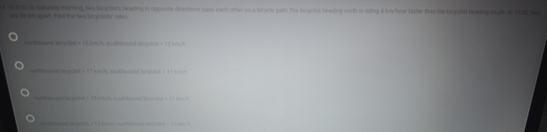 9:00 on Baturday moming, two bicyclists heading in opposite directions pass each other on a bicycle path.The bicyclist heading north is riding 4 km/hour faster than the bicyclist heading south. At 10:30, they
are 39 km apart. Find the two bicyclists' rates
northbound bicyclist =16km/h h; southbound bicyclist =12km/h
northbound bicyclist =17 km/h; southbound bicyclist =11 km/h
northbound bicyclist =15km/h; southbound bicyclist =11km/h
northbound bicyclist =15km/h; southbound bicyclist =10km/h