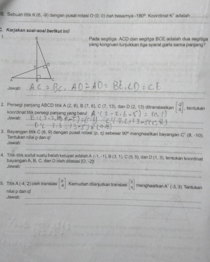 Sebuah titik K (6,-9) dengan pusat rotasi O(0,0) dan besamya -180° Koordinat K' adalah_ 
_ 
_ 
C. Kerjakan soal-soal berikut ini! 
1. Pada segitiga ACD dan segitga BCE adalah dua segitiga 
yang kongruen tunjukkan tiga syarat garis sama panjang? 
Jawab:_ 
_ 
2. Persegi panjang ABCD titik A(2,6), B(7,6), C(7,13), danD(2,13) ditranslasikan beginbmatrix -2 -5endbmatrix , tentukan 
koordinat titik persegi panjang yang baru! 
Jawab: 
_ 
_ 
_ 
3. Bayangan titik C(6,9) dengan pusat rotasi (p, q) sebesar 90° menghasilkan bayangan C'(8,-10). 
Tentukan nilai p dan q! 
Jawab:_ 
_ 
4. Titik-titik sudut suatu belah ketupat adalah A(-1,-1), B(3,1), C(5,5) , dan D(1,3) tentukan koordinat 
bayangan A, B, C, dan D oleh dilatasi [0,-2]!
Jawab:_ 
_ 
5. Titik A(-4,2) oleh translasi beginbmatrix p -6endbmatrix. Kemudian dilanjutkan translasi beginbmatrix 5 qendbmatrix menghasilkan A'(-3,3). Tentukan 
nillai p dan q! 
Jawab:_ 
_