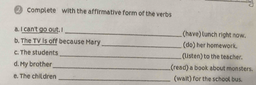 Complete with the affirmative form of the verbs 
a. I can't go out. I _(have) lunch right now. 
b. The TV is off because Mary_ (do) her homework. 
c. The students _(listen) to the teacher. 
d. My brother _(read) a book about monsters. 
e. The children _(wait) for the school bus.