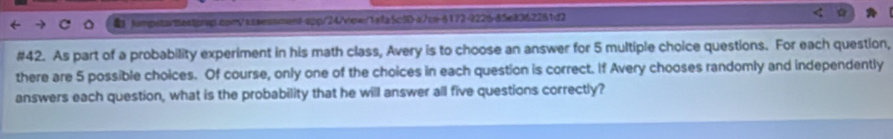 #42. As part of a probability experiment in his math class, Avery is to choose an answer for 5 multiple choice questions. For each question, 
there are 5 possible choices. Of course, only one of the choices in each question is correct. If Avery chooses randomly and independently 
answers each question, what is the probability that he will answer all five questions correctly?