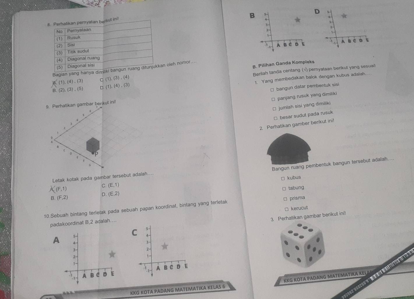 s-
B 5 -
4
3

2
1
× × A B e D
A B e D
× ×
Bagian yang hanya dn oleh nomor....
(1),(4),(3) C (1),(3),(4) B. Pilihan Ganda Kompleks
Berilah tanda centang (√) pernyataan berikut yang sesuai!
1. Yang membedakan balok dengan kubus adalah....
B. (2),(3),(5) D. (1),(4),(3)
* bangun datar pembentuk sisi
panjang rusuk yang dimiliki
□ jumlah sisi yang dimiliki
□ besar sudut pada rusuk
2 Perhatikan gamber berikut ini!
(F,1) Bangun ruang pembentuk bangun tersebut adalah....
kubus
Letak kotak pada gambar tersebut adalah....
C. (E,1)
tabung
D. (E,2)
B. (F,2) prisma
□ kerucut
10.Sebuah bintang terletak pada sebuah papan koordinat, bintang yang terletak
3. Perhatikan gambar berikut ini!
padakoordinat B, 2 adalah....
5
C 5
4 -
A 3
3 -
3 -
2
1 -
1

x A B e D E x A B e D E
KKG KOTA PADANG MATEMATIKA KELA
KKG KOTA PADANG MATEMATIKA KELAS 6