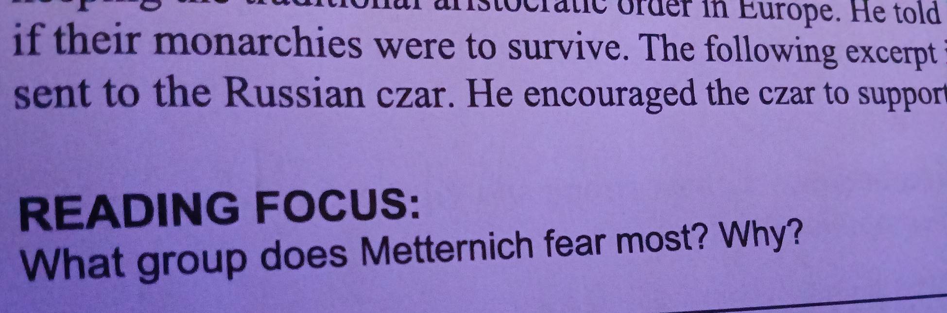 ocratic order in Europe. He told 
if their monarchies were to survive. The following excerpt 
sent to the Russian czar. He encouraged the czar to suppor 
READING FOCUS: 
What group does Metternich fear most? Why?