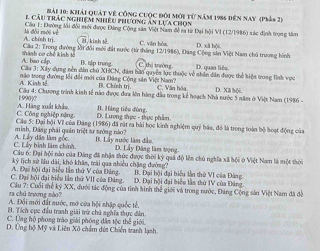 KHÁI QUÁT VÈ CÔNG CUỌC ĐÔI MỚI Từ NăM 1986 ĐÊN NAY (Phần 2)
1. cÂU tRÁC nghiệM nHIÈU phươnG ản lựa chọn
Câu 1: Đường lối đổi mới được Đảng Cộng sản Việt Nam đề ra từ Đại hội VI (12/1986) xác định trọng tâm
là đồi mới về
A. chính trị. B. kinh tế. C. văn hóa. D. xã hội.
Câu 2: Trong đường lối đồi mới đất nước (từ tháng 12/1986), Đảng Cộng sản Việt Nam chủ trương hình
thành cơ chế kinh tế
A. bao cấp. B. tập trung. C. thị trường. D. quan liêu.
Câu 3: Xấy dựng nền dân chủ XHCN, đảm bảo quyền lực thuộc về nhân dân được thể hiện trong lĩnh vực
nào trong đường lối đổi mới của Đảng Cộng sản Việt Nam?
A. Kinh tế. B. Chính trị. C. Văn hóa. D. Xã hội.
Câu 4: Chương trình kinh tế nào được đưa lên hàng đầu trong kế hoạch Nhà nước 5 năm ở Việt Nam (1986 -
1990)?
A. Hàng xuất khẩu. B. Hàng tiêu dùng.
C. Công nghiệp nặng. D. Lương thực - thực phẩm.
Câu 5: Đại hội VI của Đảng (1986) đã rút ra bài học kinh nghiệm quý báu, đó là trong toàn bộ hoạt động của
mình, Đảng phải quán triệt tư tưởng nào?
A. Lầy dân làm gốc. B. Lầy nước làm đầu.
C. Lấy binh làm chính. D. Lấy Đảng làm trọng.
Câu 6: Đại hội nào của Đảng đã nhận thức được thời kỳ quá độ lên chủ nghĩa xã hội ở Việt Nam là một thời
kỳ lịch sử lâu dài, khó khăn, trải qua nhiều chặng đường?
A. Đại hội đại biểu lần thứ V của Đảng. B. Đại hội đại biểu lần thứ VI của Đảng.
C. Đại hội đại biểu lần thứ VII của Đảng. D. Đại hội đại biểu lần thứ IV của Đảng.
Câu 7: Cuối thế kỷ XX, dưới tác động của tình hình thế giới và trong nước, Đảng Cộng sản Việt Nam đã đề
ra chủ trương nào?
A. Đổi mới đất nước, mở cửa hội nhập quốc tế.
B. Tích cực đấu tranh giải trừ chủ nghĩa thực dân.
C. Ủng hộ phong trào giải phóng dân tộc thế giới.
D. Ủng hộ Mỹ và Liên Xô chẩm dứt Chiến tranh lạnh.