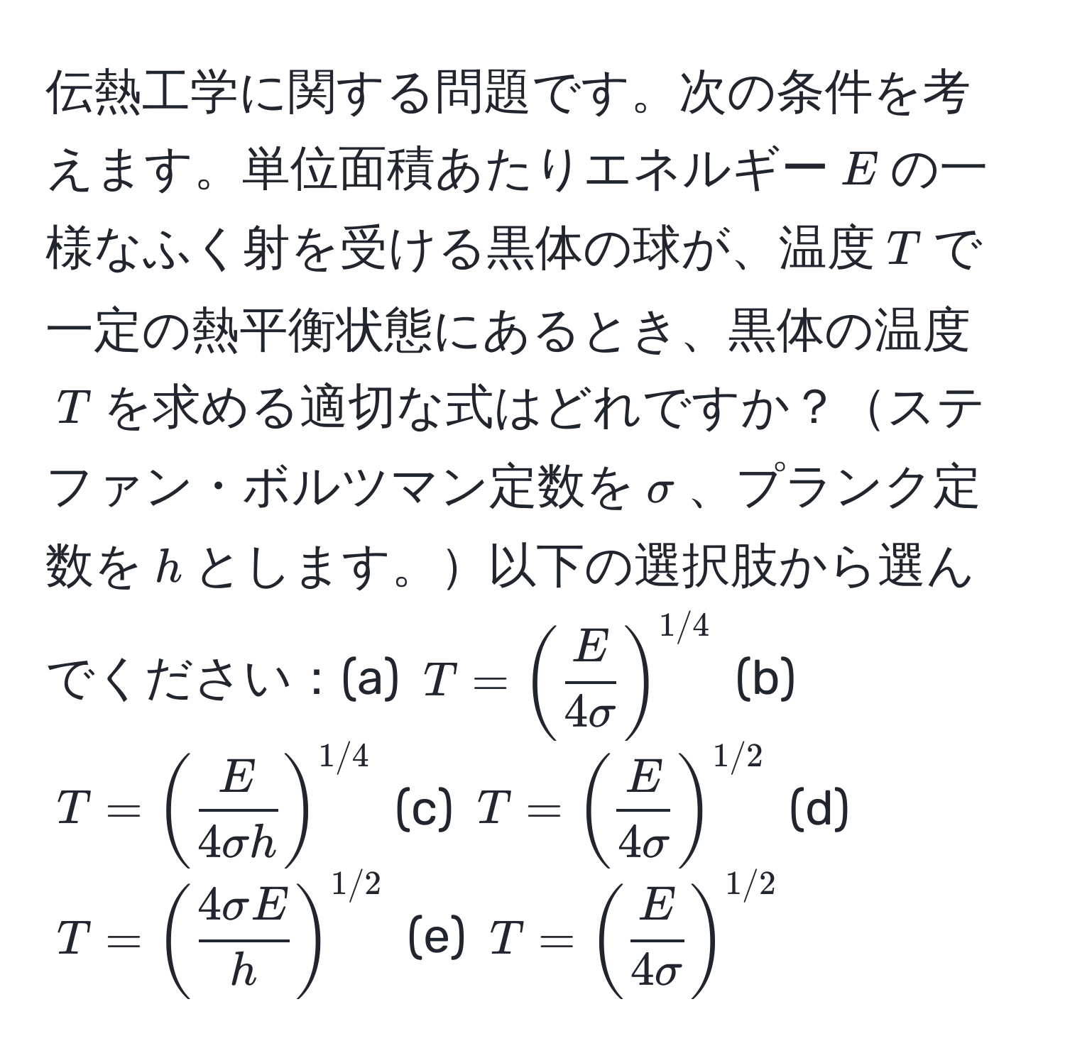 伝熱工学に関する問題です。次の条件を考えます。単位面積あたりエネルギー$E$の一様なふく射を受ける黒体の球が、温度$T$で一定の熱平衡状態にあるとき、黒体の温度$T$を求める適切な式はどれですか？ステファン・ボルツマン定数を$sigma$、プランク定数を$h$とします。以下の選択肢から選んでください：(a) $T = (  E/4sigma  )^1/4$ (b) $T = (  E/4sigma h  )^1/4$ (c) $T = (  E/4sigma  )^1/2$ (d) $T = (  4sigma E/h  )^1/2$ (e) $T = (  E/4sigma  )^1/2$