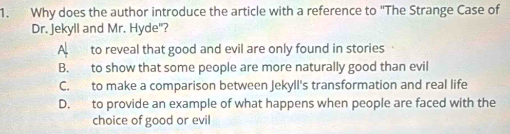 Why does the author introduce the article with a reference to "The Strange Case of
Dr. Jekyll and Mr. Hyde"?
A to reveal that good and evil are only found in stories
B. to show that some people are more naturally good than evil
C. to make a comparison between Jekyll's transformation and real life
D. to provide an example of what happens when people are faced with the
choice of good or evil