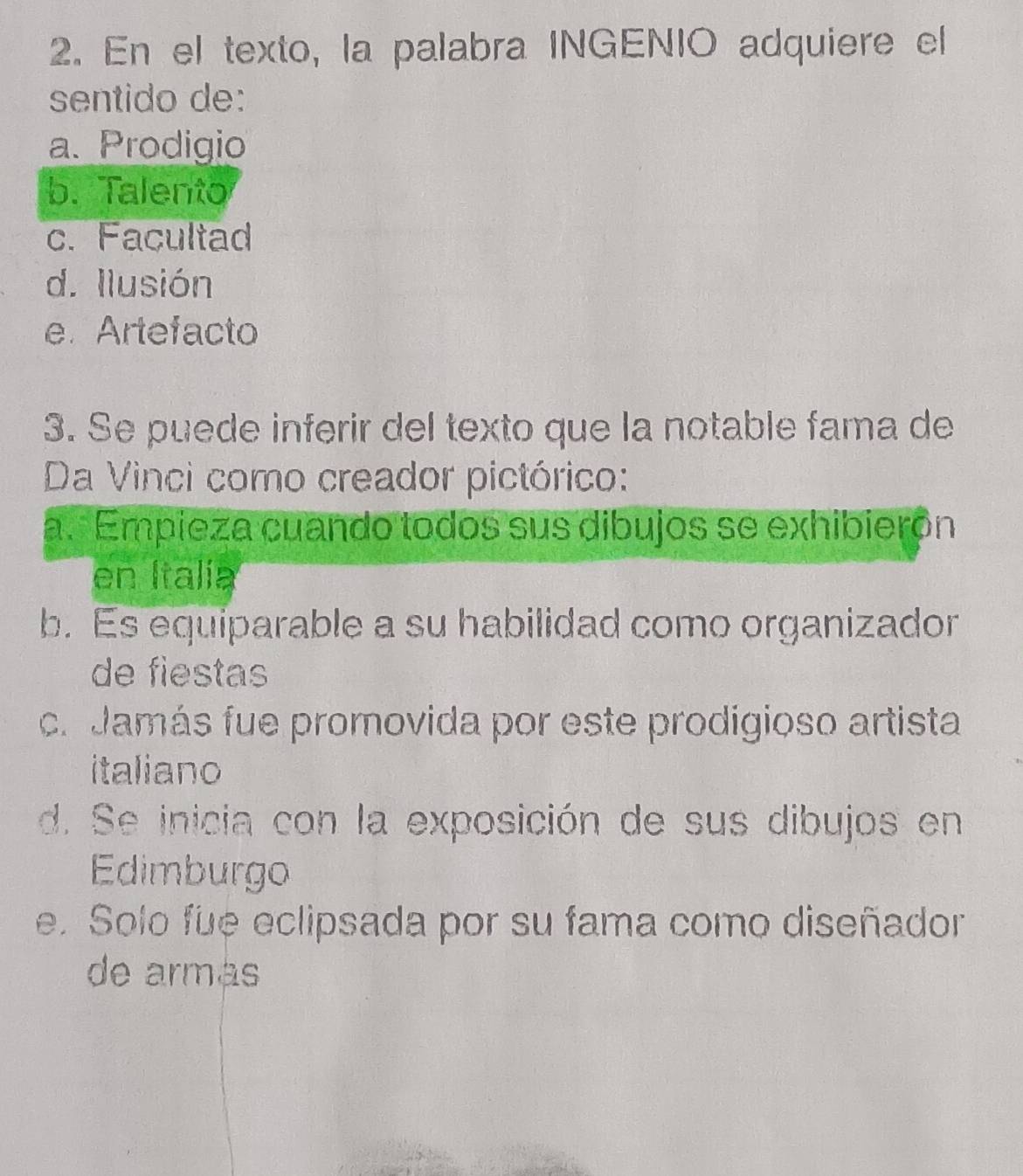 En el texto, la palabra INGENIO adquiere el
sentido de:
a. Prodigio
b. Talento
c. Facultad
d. llusión
e.Artefacto
3. Se puede inferir del texto que la notable fama de
Da Vinci como creador pictórico:
a. Empieza cuando todos sus dibujos se exhibierón
en Italía
b. Es equiparable a su habilidad como organizador
de fiestas
cr Jamás fue promovida por este prodigioso artista
italiano
d. Se inicia con la exposición de sus dibujos en
Edimburgo
e. Solo fue eclipsada por su fama como diseñador
de armás