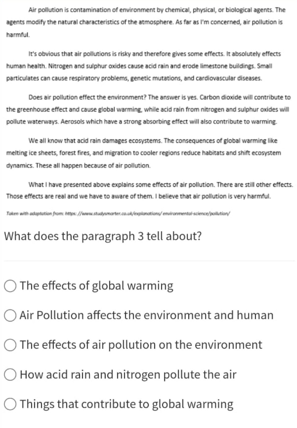 Air pollution is contamination of environment by chemical, physical, or biological agents. The
agents modify the natural characteristics of the atmosphere. As far as I'm concerned, air pollution is
harmful.
It's obvious that air pollutions is risky and therefore gives some effects. It absolutely effects
human health. Nitrogen and sulphur oxides cause acid rain and erode limestone buildings. Small
particulates can cause respiratory problems, genetic mutations, and cardiovascular diseases.
Does air pollution effect the environment? The answer is yes. Carbon dioxide will contribute to
the greenhouse effect and cause global warming, while acid rain from nitrogen and sulphur oxides will
pollute waterways. Aerosols which have a strong absorbing effect will also contribute to warming.
We all know that acid rain damages ecosystems. The consequences of global warming like
melting ice sheets, forest fires, and migration to cooler regions reduce habitats and shift ecosystem
dynamics. These all happen because of air pollution.
What I have presented above explains some effects of air pollution. There are still other effects.
Those effects are real and we have to aware of them. I believe that air pollution is very harmful.
Taken with adaptation from: https: //www.studysmarter.co.uk/explanations/ environmental-science/pollution/
What does the paragraph 3 tell about?
The effects of global warming
Air Pollution affects the environment and human
The effects of air pollution on the environment
How acid rain and nitrogen pollute the air
Things that contribute to global warming