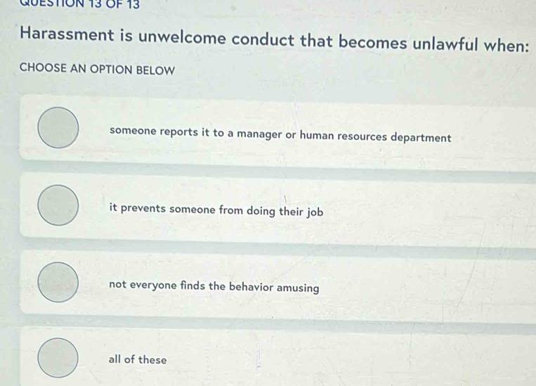 OF 13
Harassment is unwelcome conduct that becomes unlawful when:
CHOOSE AN OPTION BELOW
someone reports it to a manager or human resources department
it prevents someone from doing their job
not everyone finds the behavior amusing
all of these