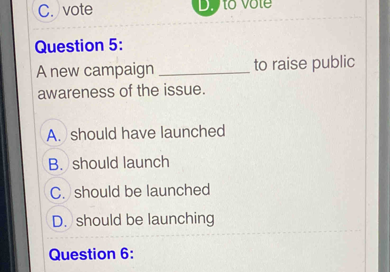 C. vote D. to Vôte
Question 5:
A new campaign _to raise public
awareness of the issue.
A. should have launched
B. should launch
C. should be launched
D. should be launching
Question 6: