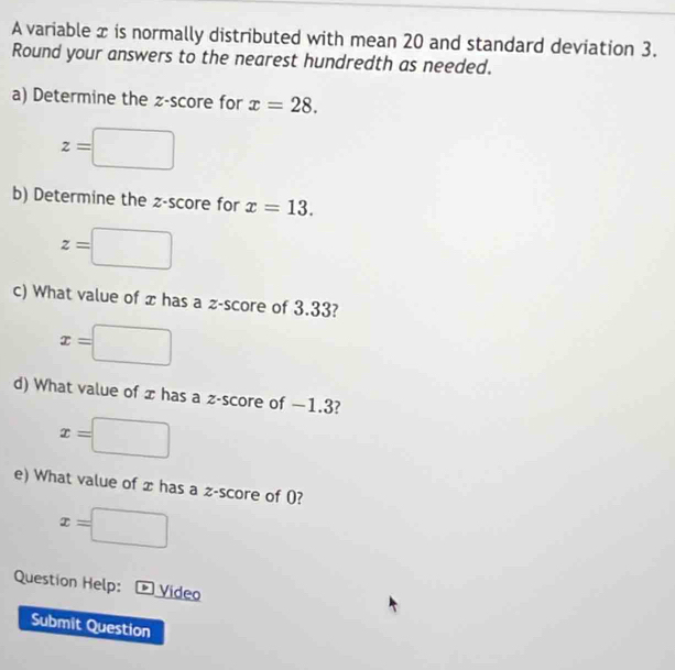 A variable x is normally distributed with mean 20 and standard deviation 3. 
Round your answers to the nearest hundredth as needed. 
a) Determine the z-score for x=28.
z=□
b) Determine the z-score for x=13.
z=□
c) What value of x has a z-score of 3.33?
x=□
d) What value of x has a z-score of −1.3?
x=□
e) What value of x has a z-score of 0?
x=□
Question Help: * Video 
Submit Question