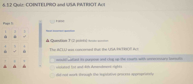 6.12 Quiz: COINTELPRO and USA PATRIOT Act
Faise
Page 1:
1 2 3 Next incorrect question
A A
Question 7 (2 points) Retake question
4 5 6
A √ A The ACLU was concerned that the USA PATRIOT Act
7 8 9 would outlast its purpose and clog up the courts with unnecessary lawsuits
violated 1st and 4th Amendment rights
did not work through the legislative process appropriately