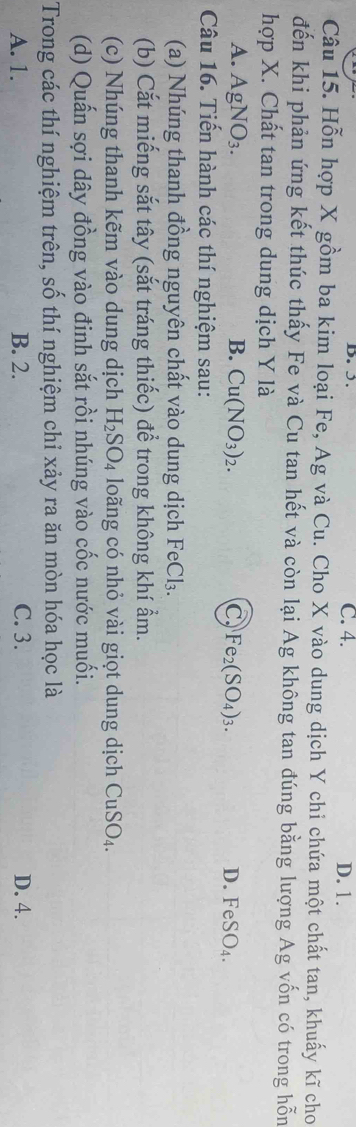 3. C. 4. D. 1.
Câu 15. Hỗn hợp X gồm ba kim loại Fe, Ag và Cu. Cho X vào dung dịch Y chi chứa một chất tan, khuấy kĩ cho
đến khi phản ứng kết thúc thấy Fe và Cu tan hết và còn lại Ag không tan đúng bằng lượng Ag vốn có trong hỗn
hợp X. Chất tan trong dung dịch Y là
A. AgNO_3. B. Cu(NO_3)_2. C Fe_2(SO_4)_3. D. FeSO_4. 
Câu 16. Tiến hành các thí nghiệm sau:
(a) Nhúng thanh đồng nguyên chất vào dung dịch FeCl₃.
(b) Cắt miếng sắt tây (sắt tráng thiếc) để trong không khí ẩm.
(c) Nhúng thanh kẽm vào dung dịch H_2SO_4 loãng có nhỏ vài giọt dung dịch CuSO_4. 
(d) Quấn sợi dây đồng vào đinh sắt rồi nhúng vào cốc nước muối.
Trong các thí nghiệm trên, số thí nghiệm chỉ xảy ra ăn mòn hóa học là
A. 1. B. 2. C. 3. D. 4.