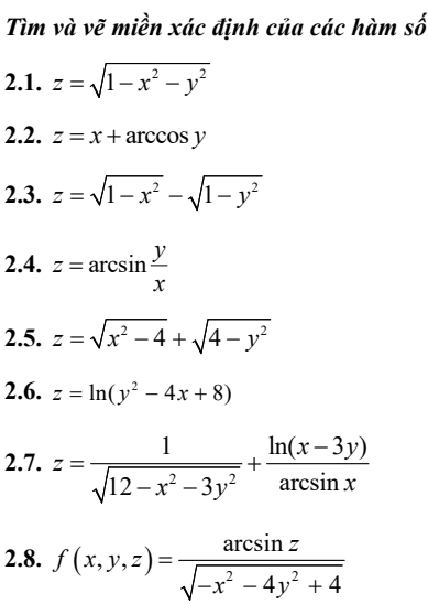 Tìm và vẽ miền xác định của các hàm số 
2.1. z=sqrt(1-x^2-y^2)
2.2. z=x+arccos y
2.3. z=sqrt(1-x^2)-sqrt(1-y^2)
2.4. z=arcsin  y/x 
2.5. z=sqrt(x^2-4)+sqrt(4-y^2)
2.6. z=ln (y^2-4x+8)
2.7. z= 1/sqrt(12-x^2-3y^2) + (ln (x-3y))/arcsin x 
2.8. f(x,y,z)= arcsin z/sqrt(-x^2-4y^2+4) 