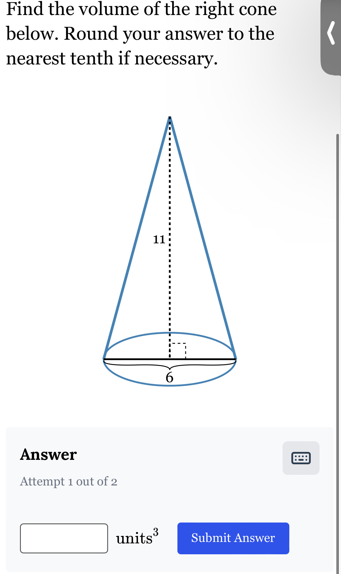 Find the volume of the right cone 
below. Round your answer to the 
nearest tenth if necessary. 
Answer 
Attempt 1 out of 2 
units³ Submit Answer