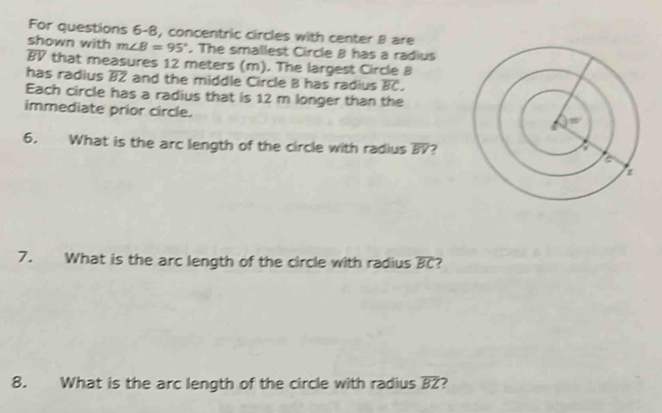 For questions 6-8, concentric circles with center B are 
shown with m∠ B=95°. The smallest Circle B has a radius
overline BV that measures 12 meters (m). The largest Circle B
has radius overline BZ and the middle Circle B has radius overline BC. 
Each circle has a radius that is 12 m longer than the 
immediate prior circle. 
6. What is the arc length of the circle with radius overline BV 7 
7. What is the arc length of the circle with radius overline BC 2 
8. What is the arc length of the circle with radius overline BZ