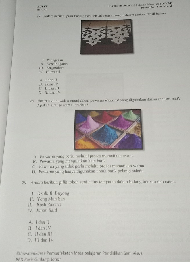 SULIT Kurikulum Standard Sekolah Menengah (KSSM)
Pendidikan Seni Visual
2011/1
27 Antara berikut, pilih Bahasa Seni Visual yang menonjol dalam seni ukiran di bawah.
I. Penegasan
II. Kepelbagaian
III. Pergerakan
IV. Harmoni
A. I dan II
B. I dan IV
C. II dan III
D. III dan IV
28 Ilustrasi di bawah menunjukkan pewarna Remuzol yang digunakan dalam industri batik.
Apakah sifat pewarna tersebut?
A. Pewarna yang perlu melalui proses mematikan warna
B. Pewarna yang mengilatkan kain batik
C. Pewarna yang tidak perlu melalui proses mematikan warna
D. Pewarna yang hanya digunakan untuk batik pelangi sahaja
29 Antara berikut, pilih tokoh seni halus tempatan dalam bidang lukisan dan catan.
I. Dzulkifli Buyong
II. Yong Mun Sen
III. Rosli Zakaria
IV. Juhari Said
A. I dan II
B. I dan IV
C. II dan III
D. III dan IV
©Jawatankuasa Pemuafakatan Mata pelajaran Pendidikan Seni Visual
PPD Pasir Gudang, Johor